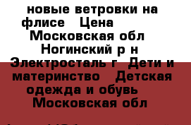 новые ветровки на флисе › Цена ­ 2 000 - Московская обл., Ногинский р-н, Электросталь г. Дети и материнство » Детская одежда и обувь   . Московская обл.